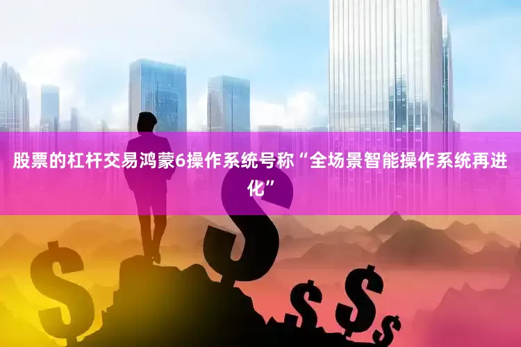 股票的杠杆交易鸿蒙6操作系统号称“全场景智能操作系统再进化”