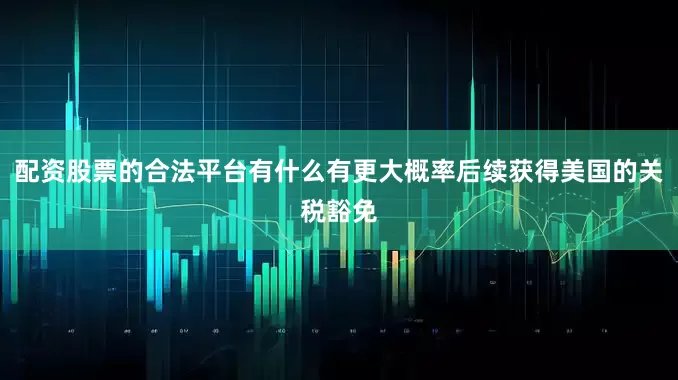 配资股票的合法平台有什么有更大概率后续获得美国的关税豁免