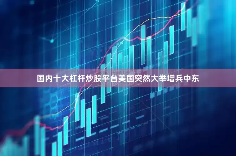 国内十大杠杆炒股平台美国突然大举增兵中东