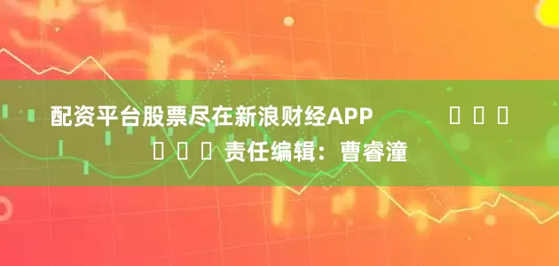 配资平台股票尽在新浪财经APP            						责任编辑：曹睿潼