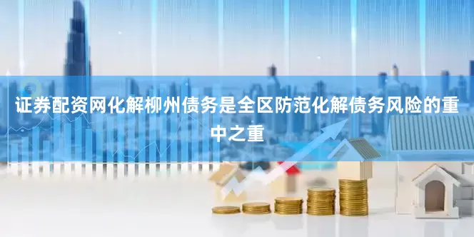 证券配资网化解柳州债务是全区防范化解债务风险的重中之重