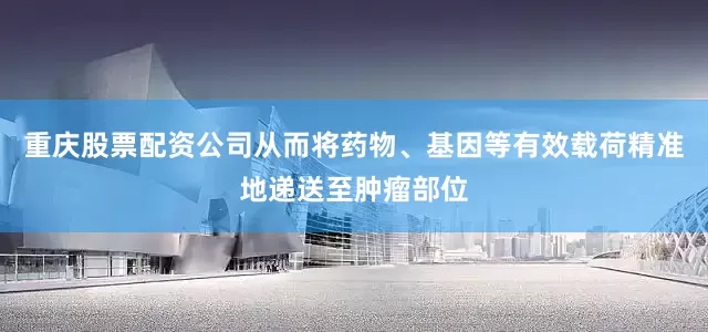 重庆股票配资公司从而将药物、基因等有效载荷精准地递送至肿瘤部位