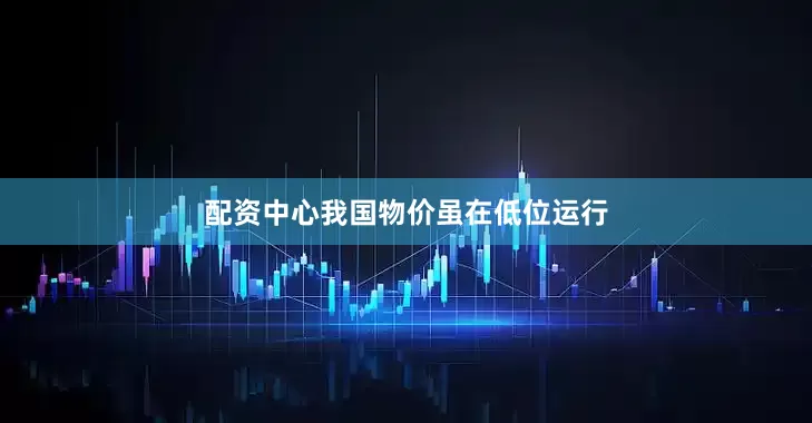 配资中心我国物价虽在低位运行