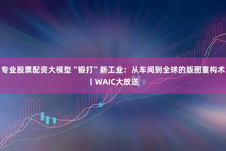 专业股票配资大模型“锻打”新工业：从车间到全球的版图重构术丨WAIC大放送