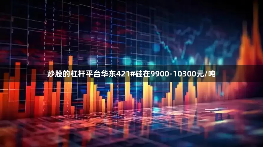 炒股的杠杆平台华东421#硅在9900-10300元/吨