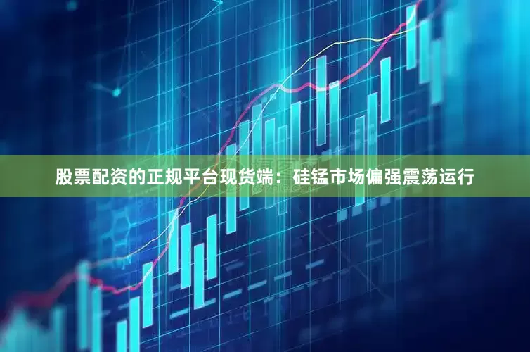 股票配资的正规平台现货端：硅锰市场偏强震荡运行