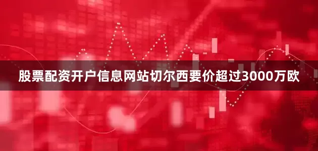 股票配资开户信息网站切尔西要价超过3000万欧