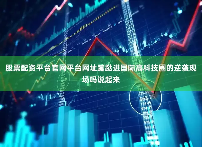 股票配资平台官网平台网址蹦跶进国际高科技圈的逆袭现场吗说起来