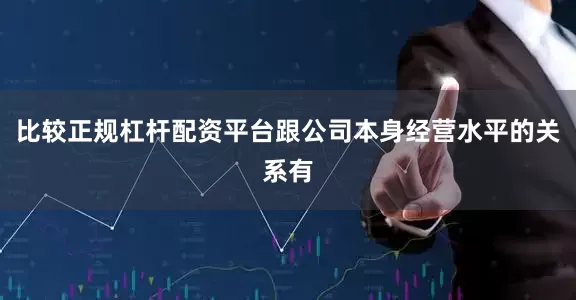 比较正规杠杆配资平台跟公司本身经营水平的关系有