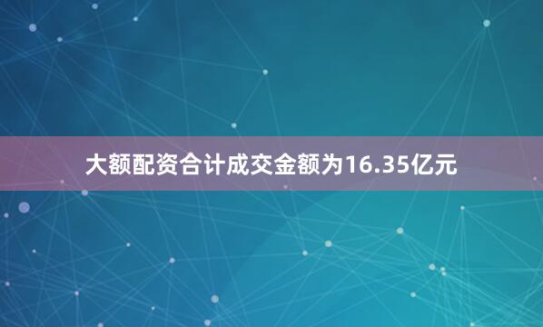 大额配资合计成交金额为16.35亿元