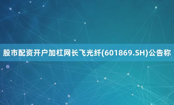 股市配资开户加杠网长飞光纤(601869.SH)公告称