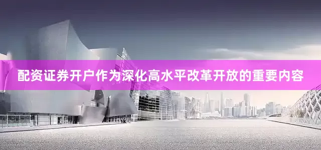 配资证券开户作为深化高水平改革开放的重要内容