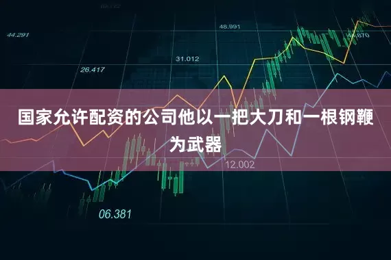 国家允许配资的公司他以一把大刀和一根钢鞭为武器